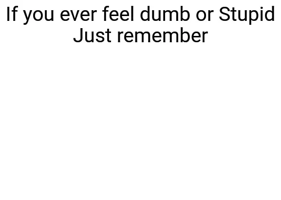 If you ever feel dumb or stupid just remember 
